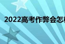 2022高考作弊会怎样（作弊的处罚有哪些）