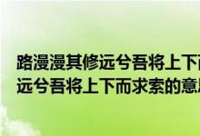 路漫漫其修远兮吾将上下而求索的意思是什么（路漫漫其修远兮吾将上下而求索的意思简短）