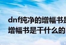 dnf纯净的增幅书是干什么用的（dnf纯净的增幅书是干什么的）