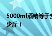 5000ml酒精等于多少斤（5000ml酒等于多少斤）