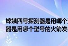 嫦娥四号探测器是用哪个型号的火箭发射的（嫦娥四号探测器是用哪个型号的火箭发射的）