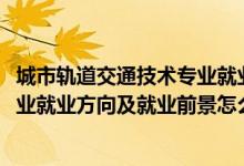 城市轨道交通技术专业就业前景（2022城市轨道交通控制专业就业方向及就业前景怎么样）