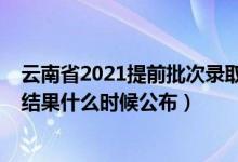 云南省2021提前批次录取时间（2021云南高考提前批录取结果什么时候公布）