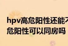 hpv高危阳性还能不能同房（宫颈hpv病毒高危阳性可以同房吗）