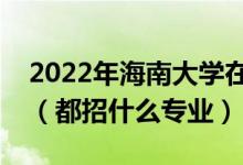 2022年海南大学在江西招生计划及招生人数（都招什么专业）