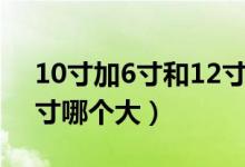 10寸加6寸和12寸哪个大（10寸加6寸和12寸哪个大）