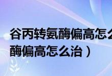 谷丙转氨酶偏高怎么一下就降下来（谷丙转氨酶偏高怎么治）