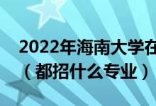 2022年海南大学在广东招生计划及招生人数（都招什么专业）