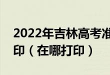 2022年吉林高考准考证什么时候开始下载打印（在哪打印）