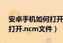 安卓手机如何打开ncm文件（安卓手机如何打开.ncm文件）