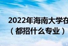 2022年海南大学在浙江招生计划及招生人数（都招什么专业）