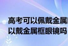 高考可以佩戴金属眼镜吗（2022浙江高考可以戴金属框眼镜吗）