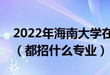 2022年海南大学在江苏招生计划及招生人数（都招什么专业）