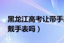 黑龙江高考让带手表（2022黑龙江高考可以戴手表吗）