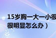 15岁胸一大一小很明显怎么办（胸一大一小很明显怎么办）