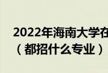 2022年海南大学在湖北招生计划及招生人数（都招什么专业）