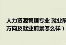 人力资源管理专业 就业前景（2022人力资源管理专业就业方向及就业前景怎么样）