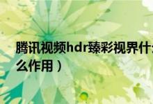 腾讯视频hdr臻彩视界什么作用（腾讯视频hdr臻彩视界什么作用）