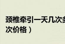 颈椎牵引一天几次多长时间为宜（颈椎牵引一次价格）