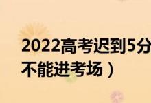 2022高考迟到5分钟能进去吗（开考后多久不能进考场）