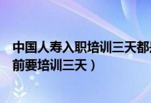 中国人寿入职培训三天都是培训什么（为什么中国人寿入职前要培训三天）