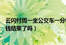 云闪付周一坐公交车一分钱结束了吗（云闪付坐公交车一分钱结束了吗）