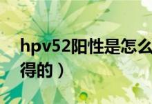 hpv52阳性是怎么治疗（hpv52阳性是怎么得的）