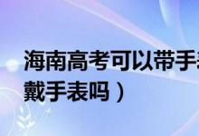 海南高考可以带手表吗（2022海南高考可以戴手表吗）