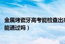 金属烤瓷牙高考能检查出来吗（2022高考烤瓷牙金属探测仪能通过吗）