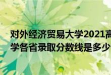 对外经济贸易大学2021高考分数线（2021对外经济贸易大学各省录取分数线是多少）