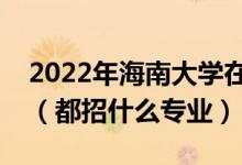 2022年海南大学在云南招生计划及招生人数（都招什么专业）