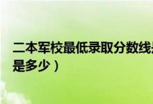 二本军校最低录取分数线是多少（二本军校最低录取分数线是多少）