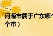 河源市属于广东哪个市（广东省河源县属于哪个市）