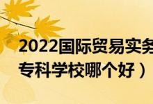 2022国际贸易实务专业大学排名最新（高职专科学校哪个好）