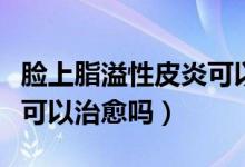 脸上脂溢性皮炎可以手术吗（脸上脂溢性皮炎可以治愈吗）