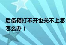 后备箱打不开也关不上怎么办（车子的后备箱关不上打不开怎么办）