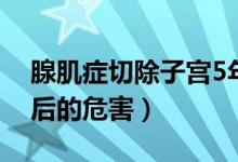 腺肌症切除子宫5年后（腺肌症切除子宫5年后的危害）