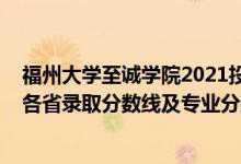 福州大学至诚学院2021投档线（福州大学至诚学院2021年各省录取分数线及专业分数线）