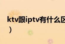 ktv跟iptv有什么区别（rtv与ktv有什么区别）