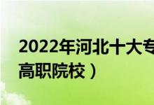 2022年河北十大专科学校排名（河北最好的高职院校）