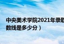 中央美术学院2021年录取分数（中央美术学院2021录取分数线是多少分）