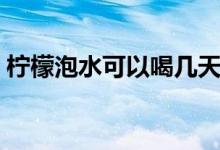 柠檬泡水可以喝几天（柠檬泡水可以减肥么）