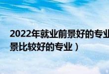 2022年就业前景好的专业前十排名（2022年有哪些就业前景比较好的专业）