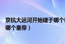 京杭大运河开始建于哪个朝代（京杭大运河始建于哪个朝代哪个皇帝）