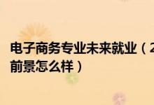 电子商务专业未来就业（2022电子商务专业就业方向及就业前景怎么样）