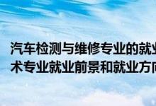 汽车检测与维修专业的就业前景（2022年汽车检测与维修技术专业就业前景和就业方向分析）