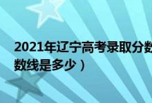 2021年辽宁高考录取分数线多少（2021年辽宁高考录取分数线是多少）