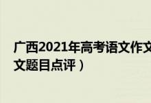 广西2021年高考语文作文预测题（2022年广西高考语文作文题目点评）