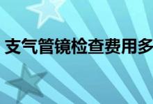 支气管镜检查费用多少（支气管镜检查费用）