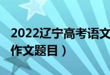 2022辽宁高考语文作文（2022辽宁高考语文作文题目）